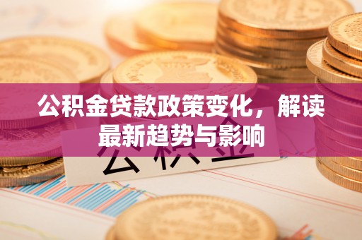 九龙坡公积金贷款政策变化，解读最新趋势与影响