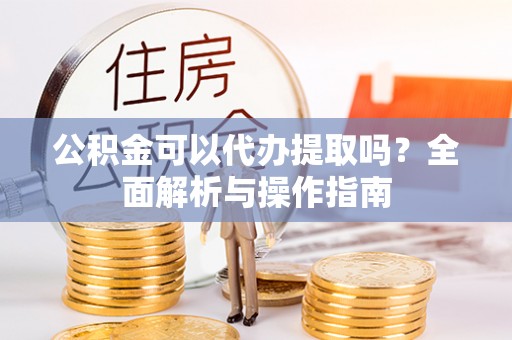 九龙坡公积金可以代办提取吗？全面解析与操作指南