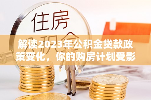 九龙坡解读2023年公积金贷款政策变化，你的购房计划受影响了吗？