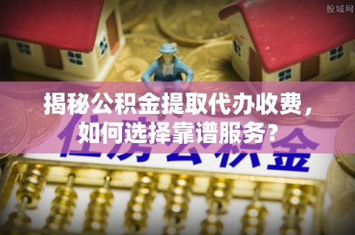 九龙坡揭秘公积金提取代办收费，如何选择靠谱服务？