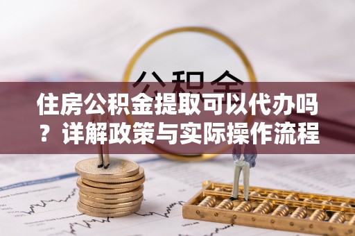 九龙坡住房公积金提取可以代办吗？详解政策与实际操作流程