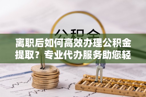 九龙坡离职后如何高效办理公积金提取？专业代办服务助您轻松搞定