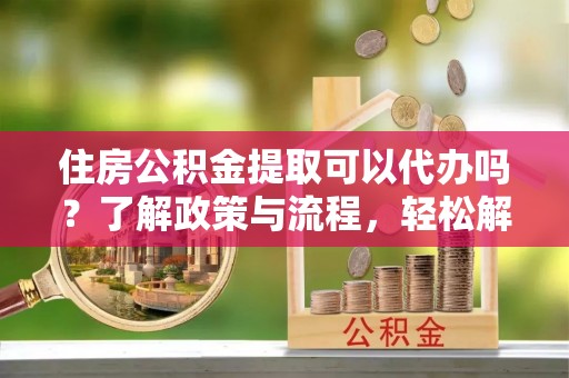 九龙坡住房公积金提取可以代办吗？了解政策与流程，轻松解决疑问