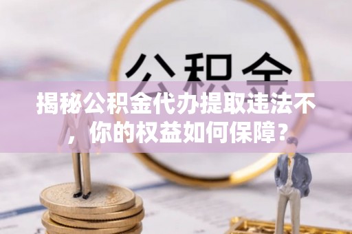 九龙坡揭秘公积金代办提取违法不，你的权益如何保障？